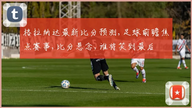 格拉纳达最新比分预测,足球前瞻焦点赛事,比分悬念,谁将笑到最后