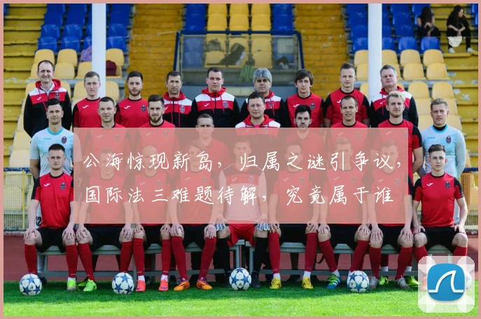 公海惊现新岛，归属之谜引争议，国际法三难题待解，究竟属于谁